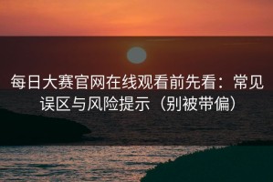 每日大赛官网在线观看前先看：常见误区与风险提示（别被带偏）