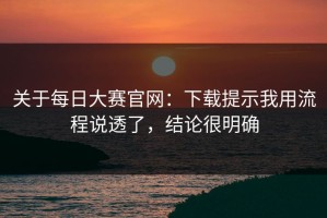 关于每日大赛官网：下载提示我用流程说透了，结论很明确