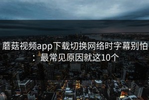 蘑菇视频app下载切换网络时字幕别怕：最常见原因就这10个