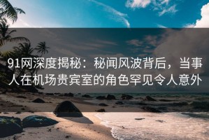 91网深度揭秘：秘闻风波背后，当事人在机场贵宾室的角色罕见令人意外