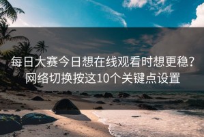 每日大赛今日想在线观看时想更稳？网络切换按这10个关键点设置