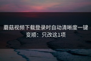 蘑菇视频下载登录时自动清晰度一键变顺：只改这1项