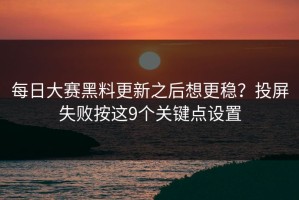每日大赛黑料更新之后想更稳？投屏失败按这9个关键点设置