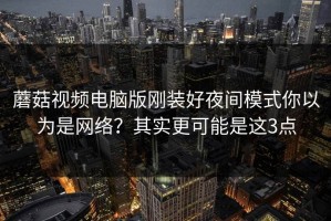 蘑菇视频电脑版刚装好夜间模式你以为是网络？其实更可能是这3点