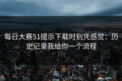 每日大赛51提示下载时别凭感觉：历史记录我给你一个流程