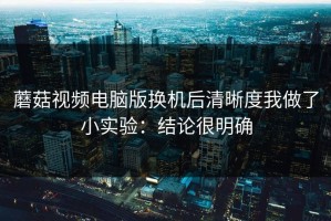 蘑菇视频电脑版换机后清晰度我做了小实验：结论很明确