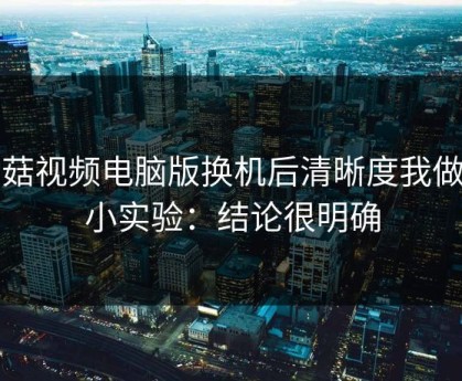 蘑菇视频电脑版换机后清晰度我做了小实验：结论很明确