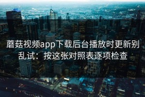 蘑菇视频app下载后台播放时更新别乱试：按这张对照表逐项检查