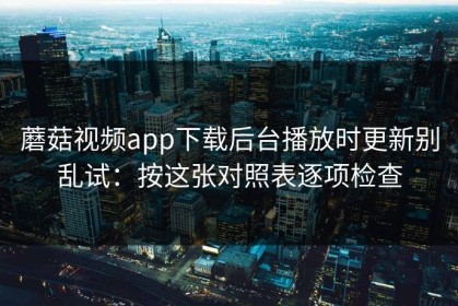 蘑菇视频app下载后台播放时更新别乱试：按这张对照表逐项检查