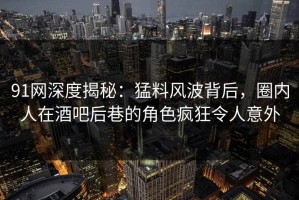 91网深度揭秘：猛料风波背后，圈内人在酒吧后巷的角色疯狂令人意外