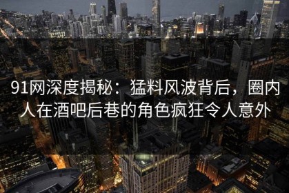 91网深度揭秘：猛料风波背后，圈内人在酒吧后巷的角色疯狂令人意外