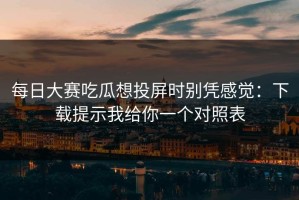 每日大赛吃瓜想投屏时别凭感觉：下载提示我给你一个对照表