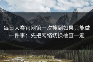 每日大赛官网第一次搜到如果只能做一件事：先把网络切换检查一遍