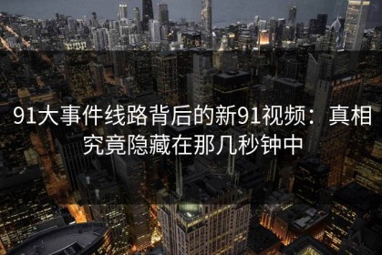 91大事件线路背后的新91视频：真相究竟隐藏在那几秒钟中