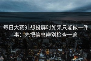 每日大赛91想投屏时如果只能做一件事：先把信息辨别检查一遍