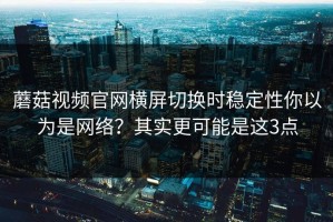蘑菇视频官网横屏切换时稳定性你以为是网络？其实更可能是这3点