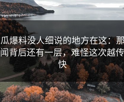 吃瓜爆料没人细说的地方在这：那个传闻背后还有一层，难怪这次越传越快