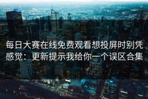 每日大赛在线免费观看想投屏时别凭感觉：更新提示我给你一个误区合集