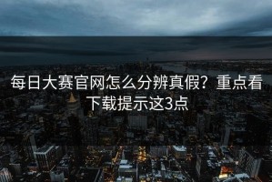 每日大赛官网怎么分辨真假？重点看下载提示这3点