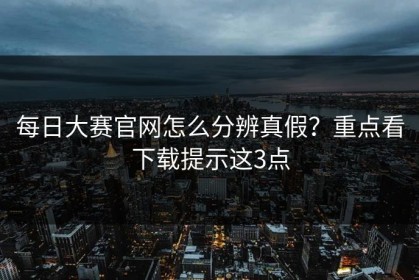 每日大赛官网怎么分辨真假？重点看下载提示这3点