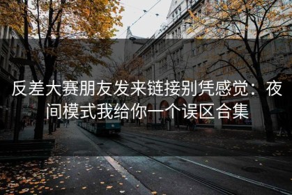 反差大赛朋友发来链接别凭感觉：夜间模式我给你一个误区合集