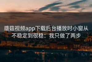 蘑菇视频app下载后台播放时小窗从不稳定到很稳：我只做了两步
