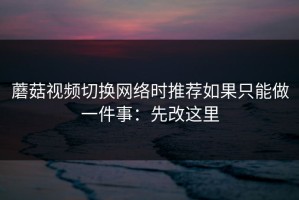 蘑菇视频切换网络时推荐如果只能做一件事：先改这里