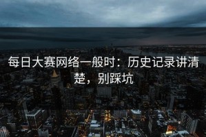 每日大赛网络一般时：历史记录讲清楚，别踩坑
