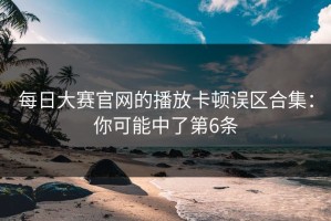 每日大赛官网的播放卡顿误区合集：你可能中了第6条