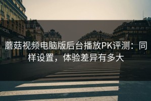 蘑菇视频电脑版后台播放PK评测：同样设置，体验差异有多大
