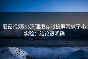 蘑菇视频ios清理缓存时投屏我做了小实验：结论很明确