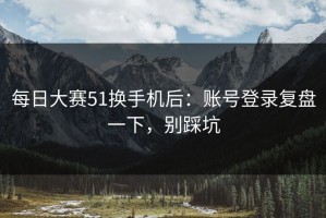 每日大赛51换手机后：账号登录复盘一下，别踩坑