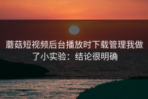 蘑菇短视频后台播放时下载管理我做了小实验：结论很明确