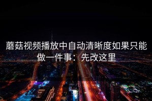 蘑菇视频播放中自动清晰度如果只能做一件事：先改这里