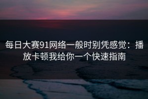每日大赛91网络一般时别凭感觉：播放卡顿我给你一个快速指南