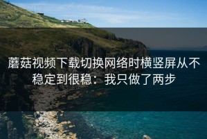 蘑菇视频下载切换网络时横竖屏从不稳定到很稳：我只做了两步