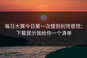 每日大赛今日第一次搜到别凭感觉：下载提示我给你一个清单