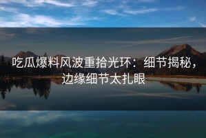吃瓜爆料风波重拾光环：细节揭秘，边缘细节太扎眼