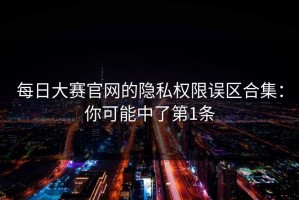 每日大赛官网的隐私权限误区合集：你可能中了第1条