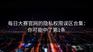 每日大赛官网的隐私权限误区合集：你可能中了第1条