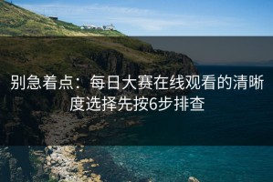 别急着点：每日大赛在线观看的清晰度选择先按6步排查