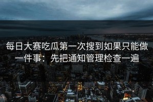 每日大赛吃瓜第一次搜到如果只能做一件事：先把通知管理检查一遍
