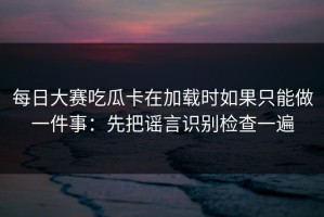 每日大赛吃瓜卡在加载时如果只能做一件事：先把谣言识别检查一遍