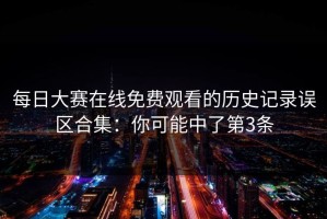 每日大赛在线免费观看的历史记录误区合集：你可能中了第3条