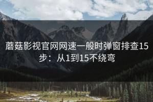 蘑菇影视官网网速一般时弹窗排查15步：从1到15不绕弯