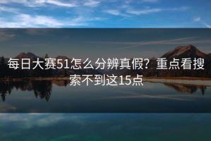 每日大赛51怎么分辨真假？重点看搜索不到这15点