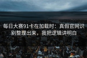 每日大赛91卡在加载时：真假官网识别整理出来，我把逻辑讲明白