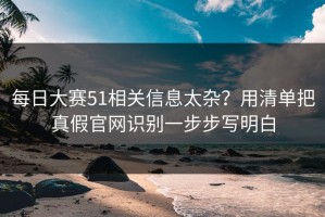 每日大赛51相关信息太杂？用清单把真假官网识别一步步写明白