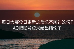 每日大赛今日更新之后总不顺？这份FAQ把账号登录给出结论了