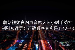 蘑菇视频官网声音忽大忽小时手势控制别被误导：正确顺序其实是1→2→3